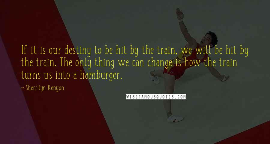 Sherrilyn Kenyon Quotes: If it is our destiny to be hit by the train, we will be hit by the train. The only thing we can change is how the train turns us into a hamburger.