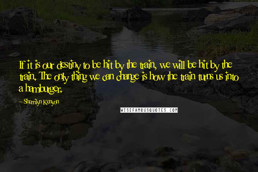 Sherrilyn Kenyon Quotes: If it is our destiny to be hit by the train, we will be hit by the train. The only thing we can change is how the train turns us into a hamburger.