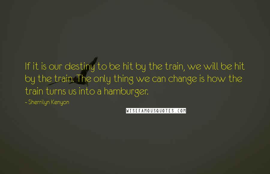 Sherrilyn Kenyon Quotes: If it is our destiny to be hit by the train, we will be hit by the train. The only thing we can change is how the train turns us into a hamburger.