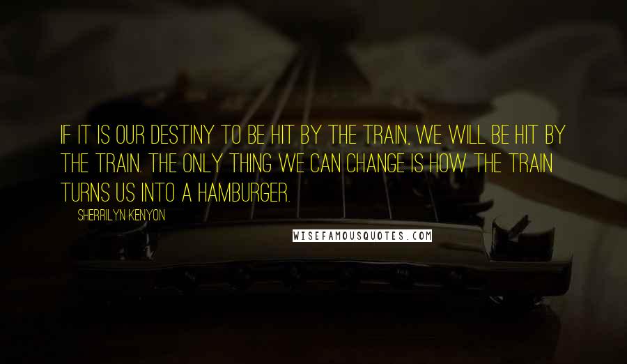 Sherrilyn Kenyon Quotes: If it is our destiny to be hit by the train, we will be hit by the train. The only thing we can change is how the train turns us into a hamburger.