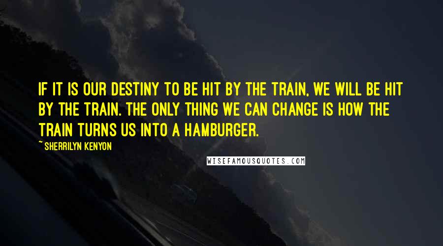 Sherrilyn Kenyon Quotes: If it is our destiny to be hit by the train, we will be hit by the train. The only thing we can change is how the train turns us into a hamburger.