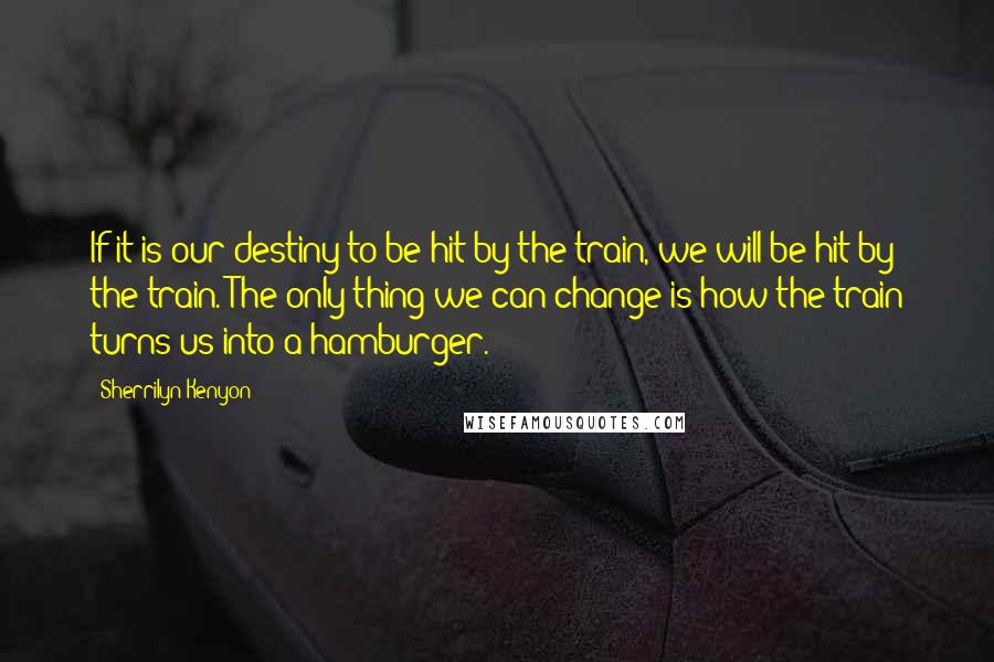 Sherrilyn Kenyon Quotes: If it is our destiny to be hit by the train, we will be hit by the train. The only thing we can change is how the train turns us into a hamburger.