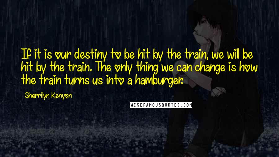 Sherrilyn Kenyon Quotes: If it is our destiny to be hit by the train, we will be hit by the train. The only thing we can change is how the train turns us into a hamburger.