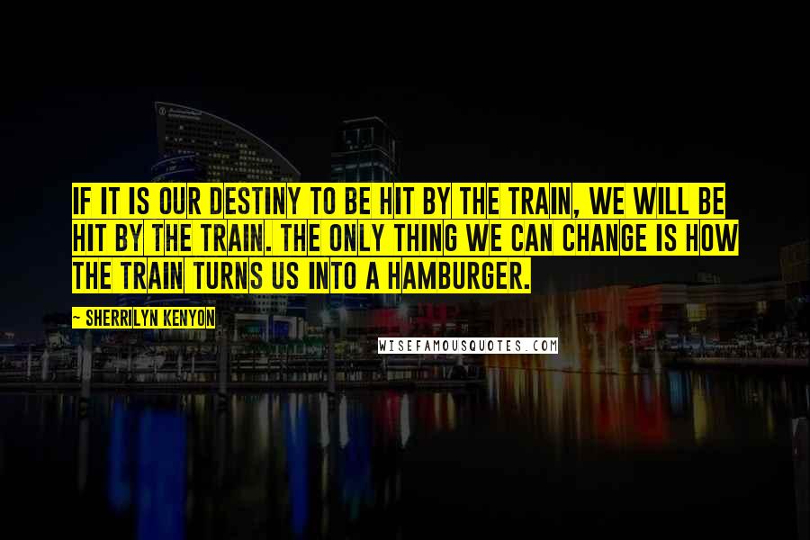 Sherrilyn Kenyon Quotes: If it is our destiny to be hit by the train, we will be hit by the train. The only thing we can change is how the train turns us into a hamburger.