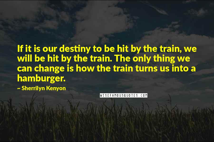 Sherrilyn Kenyon Quotes: If it is our destiny to be hit by the train, we will be hit by the train. The only thing we can change is how the train turns us into a hamburger.