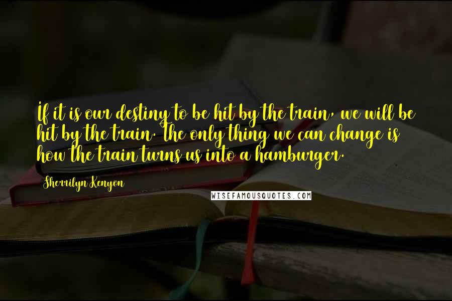 Sherrilyn Kenyon Quotes: If it is our destiny to be hit by the train, we will be hit by the train. The only thing we can change is how the train turns us into a hamburger.