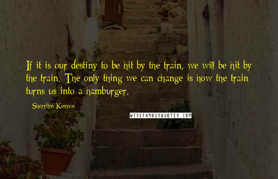 Sherrilyn Kenyon Quotes: If it is our destiny to be hit by the train, we will be hit by the train. The only thing we can change is how the train turns us into a hamburger.