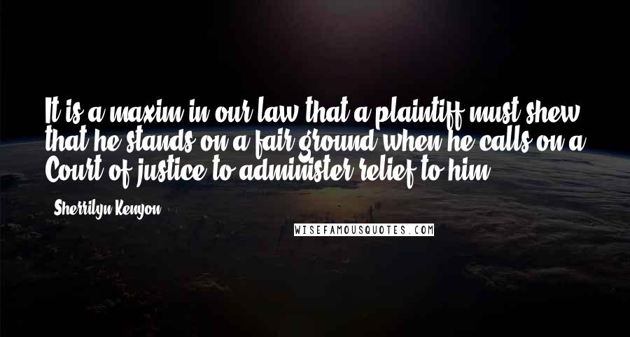 Sherrilyn Kenyon Quotes: It is a maxim in our law that a plaintiff must shew that he stands on a fair ground when he calls on a Court of justice to administer relief to him.