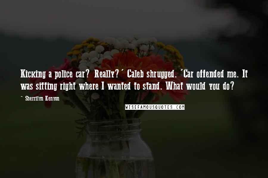 Sherrilyn Kenyon Quotes: Kicking a police car? Really?' Caleb shrugged. 'Car offended me. It was sitting right where I wanted to stand. What would you do?