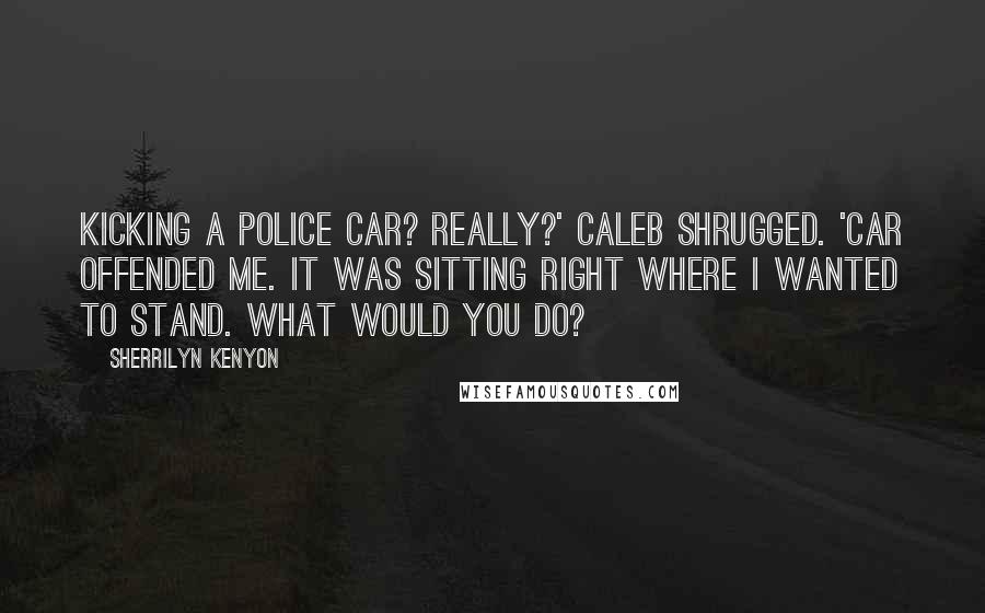 Sherrilyn Kenyon Quotes: Kicking a police car? Really?' Caleb shrugged. 'Car offended me. It was sitting right where I wanted to stand. What would you do?