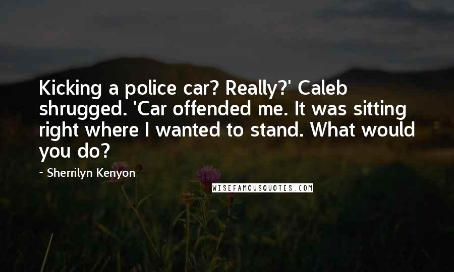 Sherrilyn Kenyon Quotes: Kicking a police car? Really?' Caleb shrugged. 'Car offended me. It was sitting right where I wanted to stand. What would you do?
