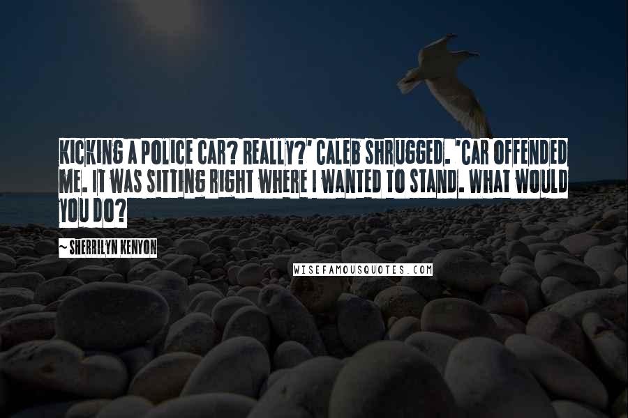 Sherrilyn Kenyon Quotes: Kicking a police car? Really?' Caleb shrugged. 'Car offended me. It was sitting right where I wanted to stand. What would you do?