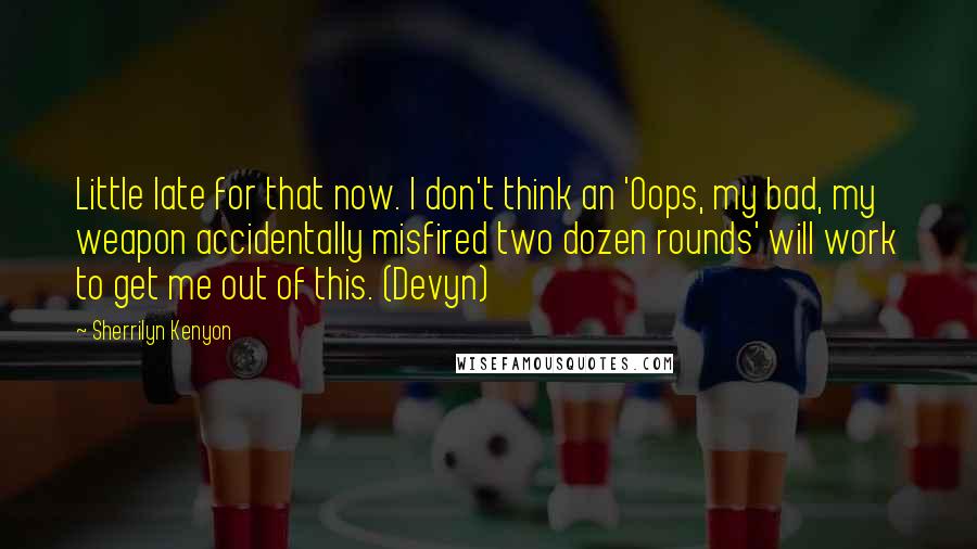 Sherrilyn Kenyon Quotes: Little late for that now. I don't think an 'Oops, my bad, my weapon accidentally misfired two dozen rounds' will work to get me out of this. (Devyn)