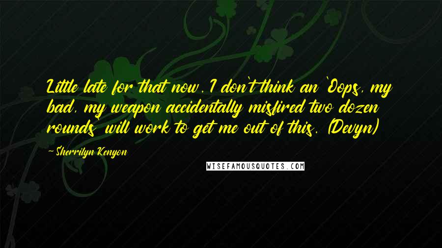 Sherrilyn Kenyon Quotes: Little late for that now. I don't think an 'Oops, my bad, my weapon accidentally misfired two dozen rounds' will work to get me out of this. (Devyn)