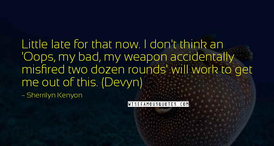 Sherrilyn Kenyon Quotes: Little late for that now. I don't think an 'Oops, my bad, my weapon accidentally misfired two dozen rounds' will work to get me out of this. (Devyn)
