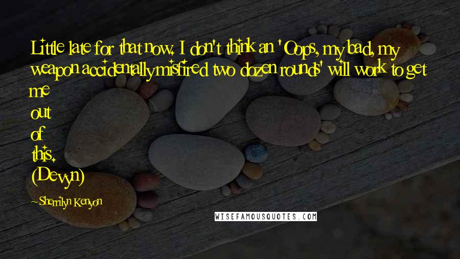 Sherrilyn Kenyon Quotes: Little late for that now. I don't think an 'Oops, my bad, my weapon accidentally misfired two dozen rounds' will work to get me out of this. (Devyn)