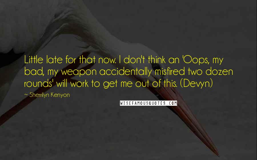 Sherrilyn Kenyon Quotes: Little late for that now. I don't think an 'Oops, my bad, my weapon accidentally misfired two dozen rounds' will work to get me out of this. (Devyn)