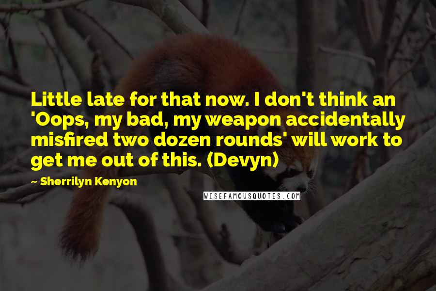 Sherrilyn Kenyon Quotes: Little late for that now. I don't think an 'Oops, my bad, my weapon accidentally misfired two dozen rounds' will work to get me out of this. (Devyn)