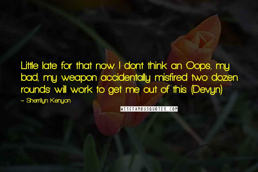 Sherrilyn Kenyon Quotes: Little late for that now. I don't think an 'Oops, my bad, my weapon accidentally misfired two dozen rounds' will work to get me out of this. (Devyn)