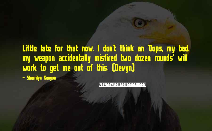 Sherrilyn Kenyon Quotes: Little late for that now. I don't think an 'Oops, my bad, my weapon accidentally misfired two dozen rounds' will work to get me out of this. (Devyn)