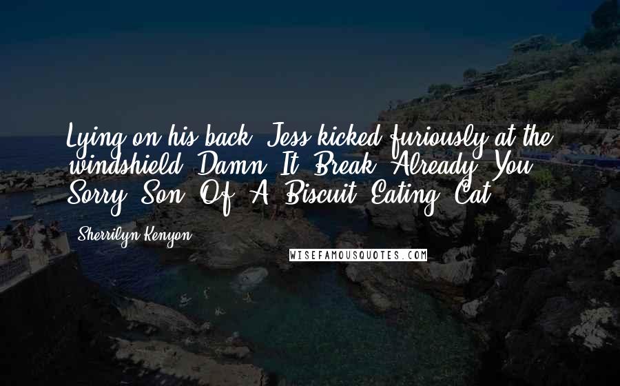 Sherrilyn Kenyon Quotes: Lying on his back, Jess kicked furiously at the windshield. Damn. It. Break. Already. You. Sorry. Son. Of. A. Biscuit. Eating. Cat.