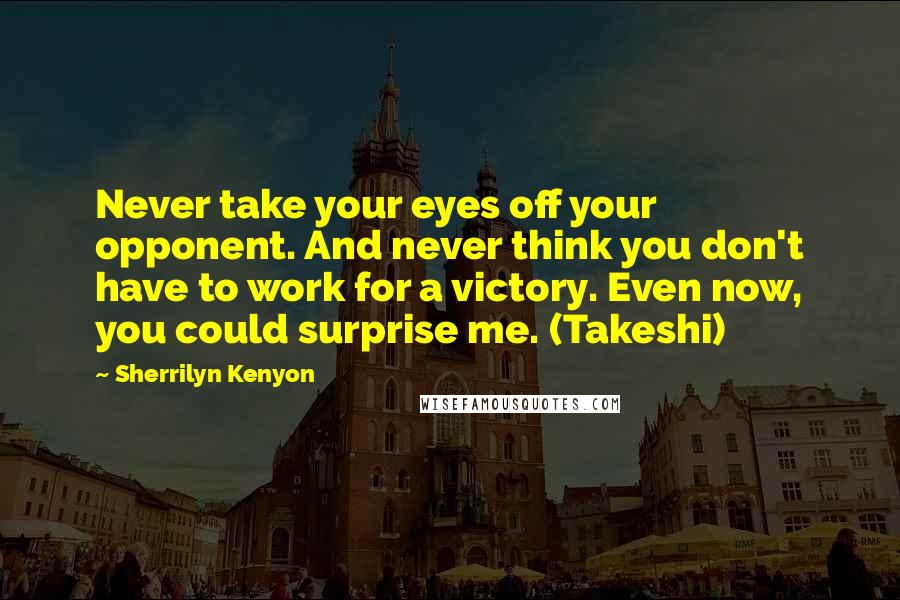 Sherrilyn Kenyon Quotes: Never take your eyes off your opponent. And never think you don't have to work for a victory. Even now, you could surprise me. (Takeshi)