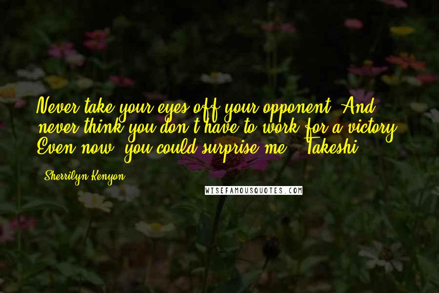 Sherrilyn Kenyon Quotes: Never take your eyes off your opponent. And never think you don't have to work for a victory. Even now, you could surprise me. (Takeshi)