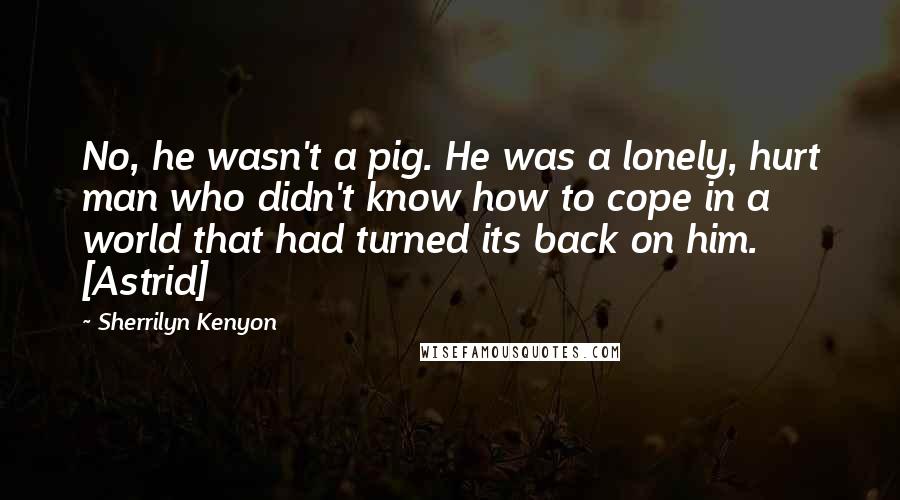 Sherrilyn Kenyon Quotes: No, he wasn't a pig. He was a lonely, hurt man who didn't know how to cope in a world that had turned its back on him. [Astrid]