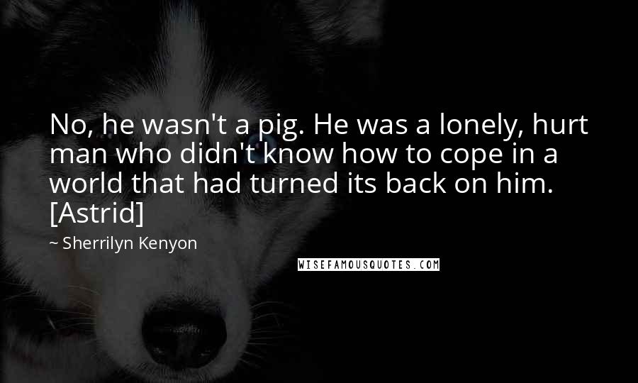 Sherrilyn Kenyon Quotes: No, he wasn't a pig. He was a lonely, hurt man who didn't know how to cope in a world that had turned its back on him. [Astrid]