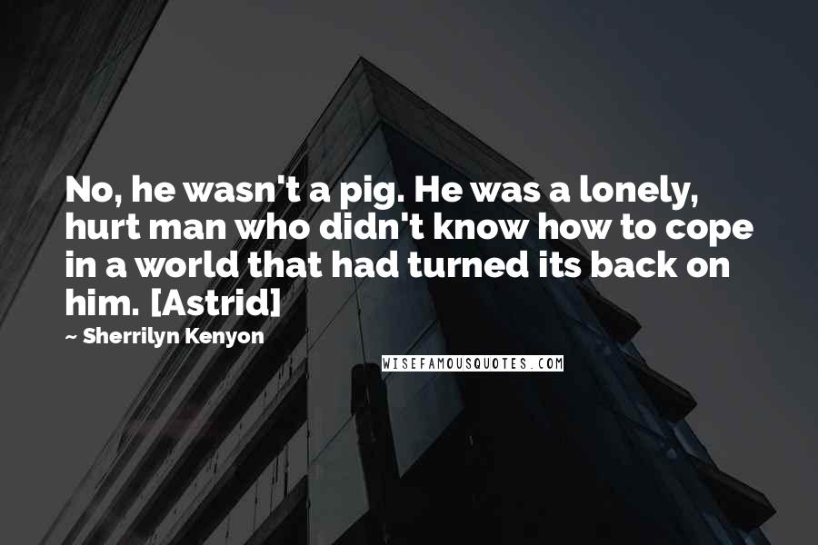 Sherrilyn Kenyon Quotes: No, he wasn't a pig. He was a lonely, hurt man who didn't know how to cope in a world that had turned its back on him. [Astrid]