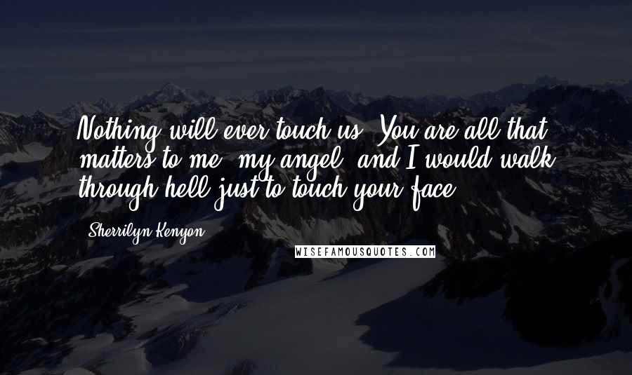 Sherrilyn Kenyon Quotes: Nothing will ever touch us. You are all that matters to me, my angel, and I would walk through hell just to touch your face.