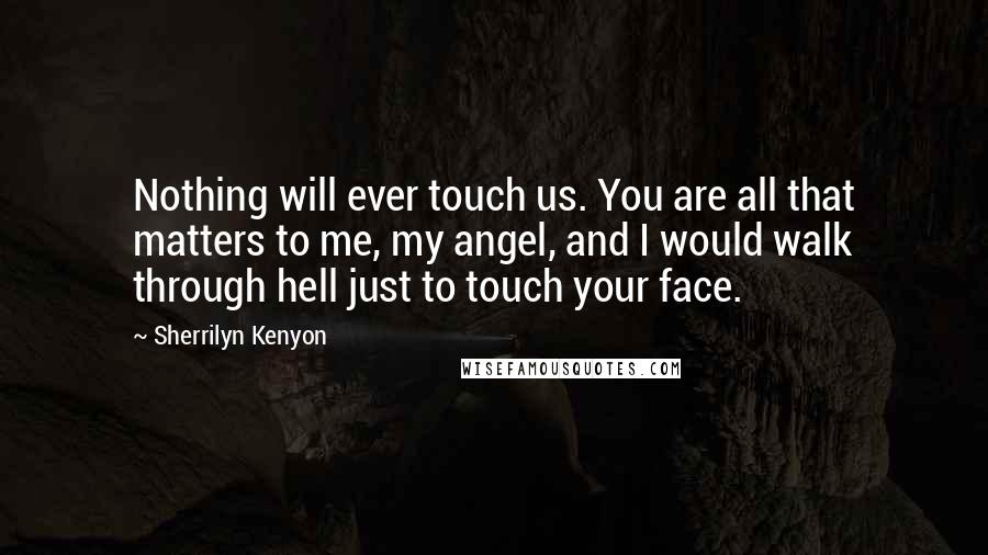 Sherrilyn Kenyon Quotes: Nothing will ever touch us. You are all that matters to me, my angel, and I would walk through hell just to touch your face.