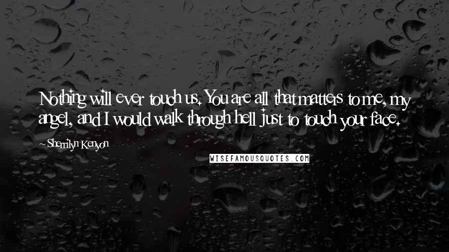 Sherrilyn Kenyon Quotes: Nothing will ever touch us. You are all that matters to me, my angel, and I would walk through hell just to touch your face.