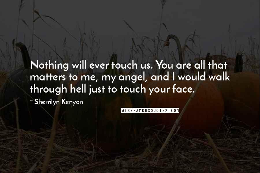 Sherrilyn Kenyon Quotes: Nothing will ever touch us. You are all that matters to me, my angel, and I would walk through hell just to touch your face.