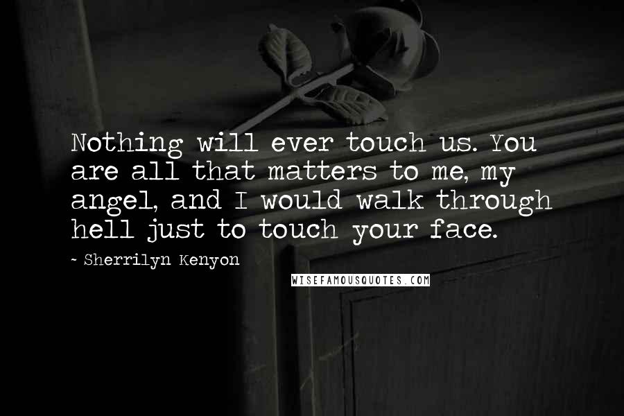 Sherrilyn Kenyon Quotes: Nothing will ever touch us. You are all that matters to me, my angel, and I would walk through hell just to touch your face.