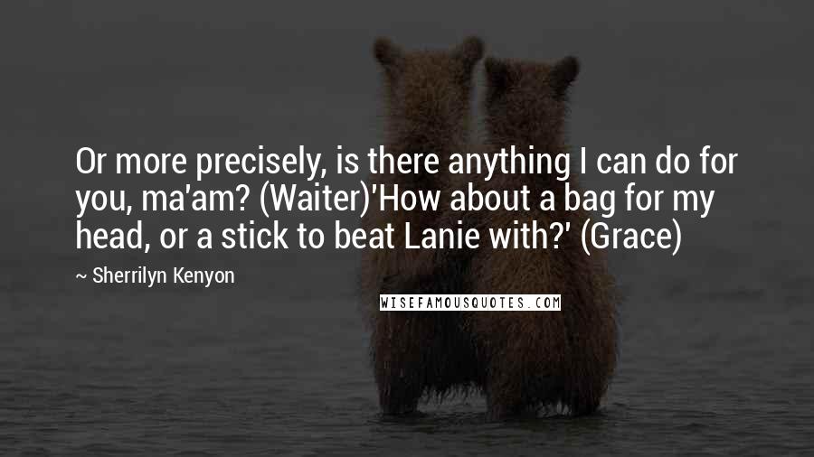 Sherrilyn Kenyon Quotes: Or more precisely, is there anything I can do for you, ma'am? (Waiter)'How about a bag for my head, or a stick to beat Lanie with?' (Grace)