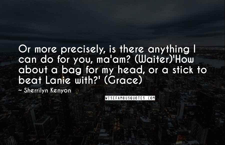 Sherrilyn Kenyon Quotes: Or more precisely, is there anything I can do for you, ma'am? (Waiter)'How about a bag for my head, or a stick to beat Lanie with?' (Grace)