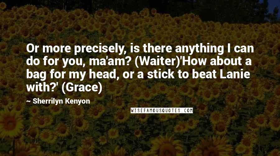 Sherrilyn Kenyon Quotes: Or more precisely, is there anything I can do for you, ma'am? (Waiter)'How about a bag for my head, or a stick to beat Lanie with?' (Grace)