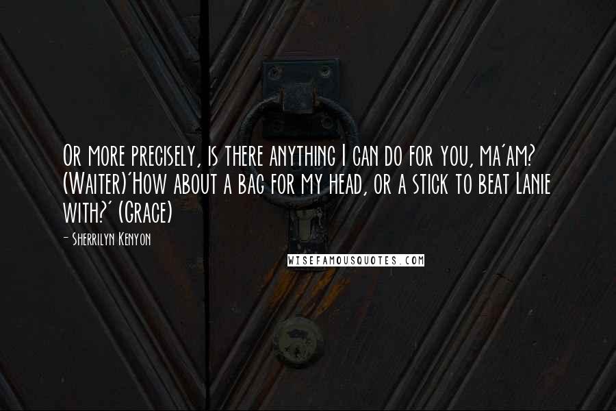 Sherrilyn Kenyon Quotes: Or more precisely, is there anything I can do for you, ma'am? (Waiter)'How about a bag for my head, or a stick to beat Lanie with?' (Grace)