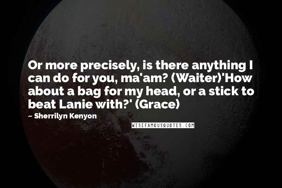 Sherrilyn Kenyon Quotes: Or more precisely, is there anything I can do for you, ma'am? (Waiter)'How about a bag for my head, or a stick to beat Lanie with?' (Grace)