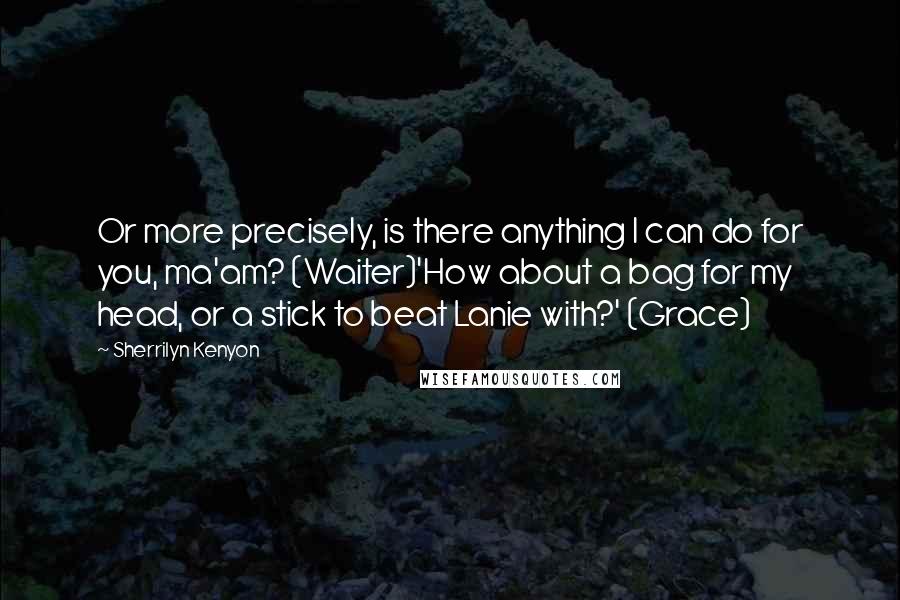 Sherrilyn Kenyon Quotes: Or more precisely, is there anything I can do for you, ma'am? (Waiter)'How about a bag for my head, or a stick to beat Lanie with?' (Grace)