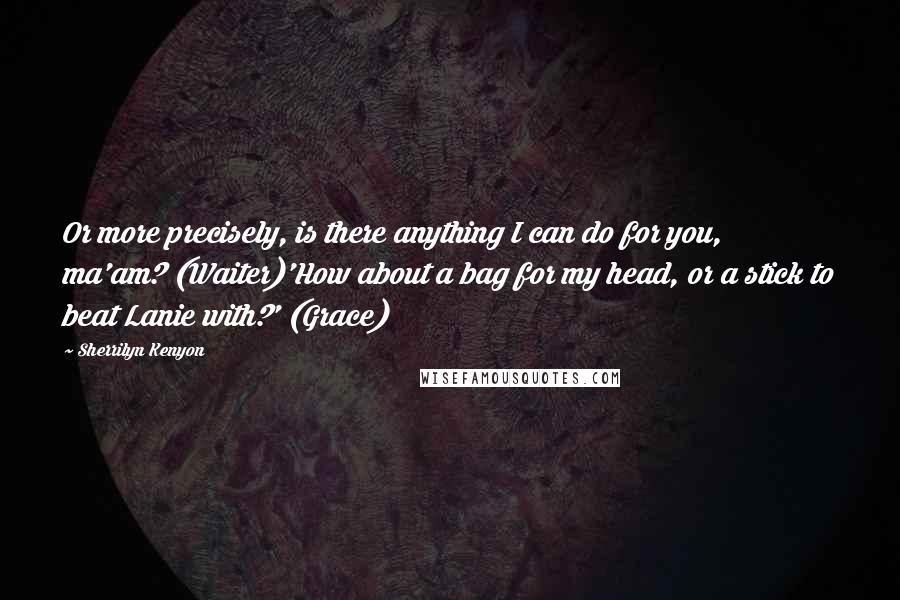 Sherrilyn Kenyon Quotes: Or more precisely, is there anything I can do for you, ma'am? (Waiter)'How about a bag for my head, or a stick to beat Lanie with?' (Grace)