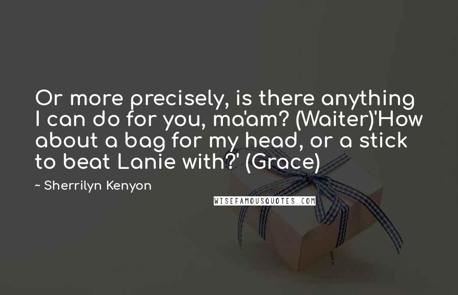 Sherrilyn Kenyon Quotes: Or more precisely, is there anything I can do for you, ma'am? (Waiter)'How about a bag for my head, or a stick to beat Lanie with?' (Grace)