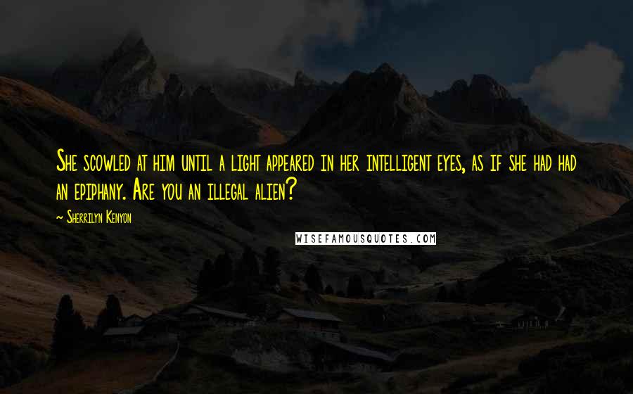 Sherrilyn Kenyon Quotes: She scowled at him until a light appeared in her intelligent eyes, as if she had had an epiphany. Are you an illegal alien?