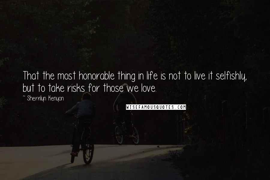 Sherrilyn Kenyon Quotes: That the most honorable thing in life is not to live it selfishly, but to take risks for those we love.