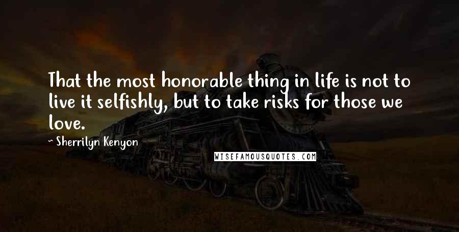 Sherrilyn Kenyon Quotes: That the most honorable thing in life is not to live it selfishly, but to take risks for those we love.