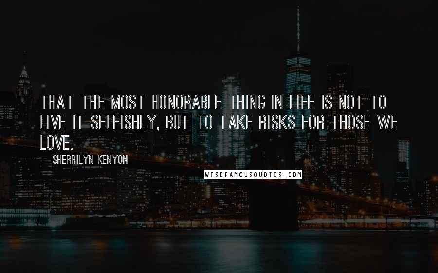 Sherrilyn Kenyon Quotes: That the most honorable thing in life is not to live it selfishly, but to take risks for those we love.