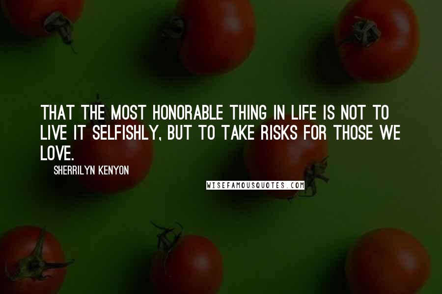 Sherrilyn Kenyon Quotes: That the most honorable thing in life is not to live it selfishly, but to take risks for those we love.