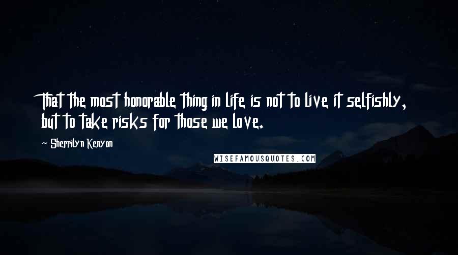 Sherrilyn Kenyon Quotes: That the most honorable thing in life is not to live it selfishly, but to take risks for those we love.