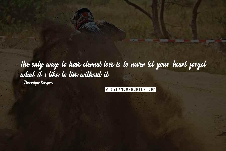 Sherrilyn Kenyon Quotes: The only way to have eternal love is to never let your heart forget what it's like to live without it.